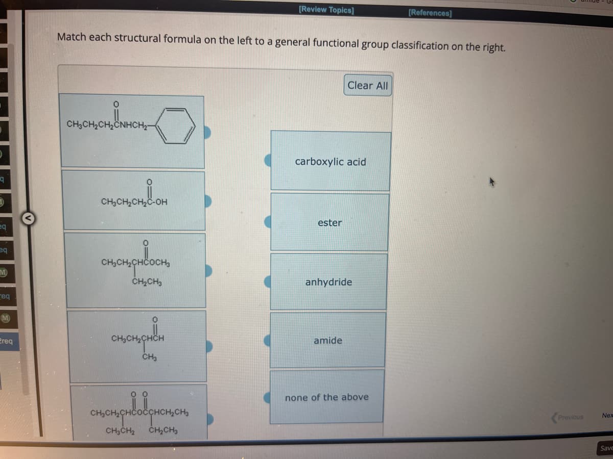 q
D
eq
eq
M
req
M
Preq
0
Match each structural formula on the left to a general functional group classification on the right.
CH₂CH₂CH₂CNHCH₂-
CH3CH₂CH₂C-OH
0
CH₂CH₂CHCOCH3
CH₂CH3
consomsphẩm
CH3
anonpudolg
COCCHCH₂CH₂
[Review Topics]
CH₂CH₂ CH₂CH3
carboxylic acid
ester
Clear All
anhydride
amide
[References]
none of the above
Previous
Nex
Save