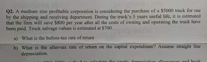 Q2. A medium size profitable corporation is considering the purchase of a $5000 truck for use
by the shipping and receiving department. During the truck's 5 years useful life, it is estimated
that the firm will save $800 per year after all the costs of owning and operating the truck have
been paid. Truck salvage values is estimated at $700.
Ispine
a) What is the before-tax rate of return
b) What is the after-tax rate of return on the capital expenditure? Assume straight line
depreciation.
polouloto the vearly danreciation allorances ond book
