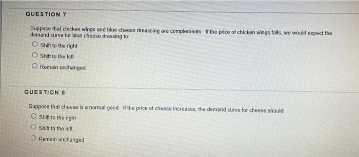 QUESTION 7
Suppose that chicken wings and blue cheese dreassing are complements. If the price of chicken wings falls, we would expect the
demand curve for blue cheese dressing to:
O Shift to the right
O Shift to the let
O Remain unchanged
QUESTION 8
Suppose that cheese is a normal good. If the price of cheese increases, the demand curve for cheese should
O Shift to the right
O Shift to the left
Remain unchanged
