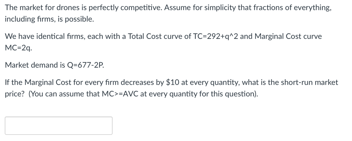The market for drones is perfectly competitive. Assume for simplicity that fractions of everything,
including firms, is possible.
We have identical firms, each with a Total Cost curve of TC=292+q^2 and Marginal Cost curve
MC=2q.
Market demand is Q=677-2P.
If the Marginal Cost for every firm decreases by $10 at every quantity, what is the short-run market
price? (You can assume that MC>=AVC at every quantity for this question).
