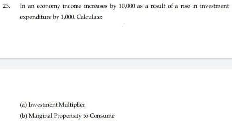 23.
In an economy income increases by 10,000 as a result of a rise in investment
expenditure by 1,000. Calculate:
(a) Investment Multiplier
(b) Marginal Propensity to Consume
