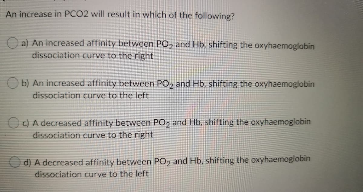 An increase in PCO2 will result in which of the following?
O a) An increased affinity between PO, and Hb, shifting the oxyhaemoglobin
dissociation curve to the right
b) An increased affinity between PO, and Hb, shifting the oxyhaemoglobin
dissociation curve to the left
O c) A decreased affinity between PO, and Hb, shifting the oxyhaemoglobin
dissociation curve to the right
O d) A decreased affinity between PO, and Hb, shifting the oxyhaemoglobin
dissociation curve to the left
