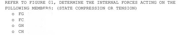 REFER TO FIGURE 01, DETERMINE THE INTERNAL FORCES ACTING ON THE
FOLLOWING MEMBERS: (STATE COMPRESSION OR TENSION)
FG
FC
GH
CH
