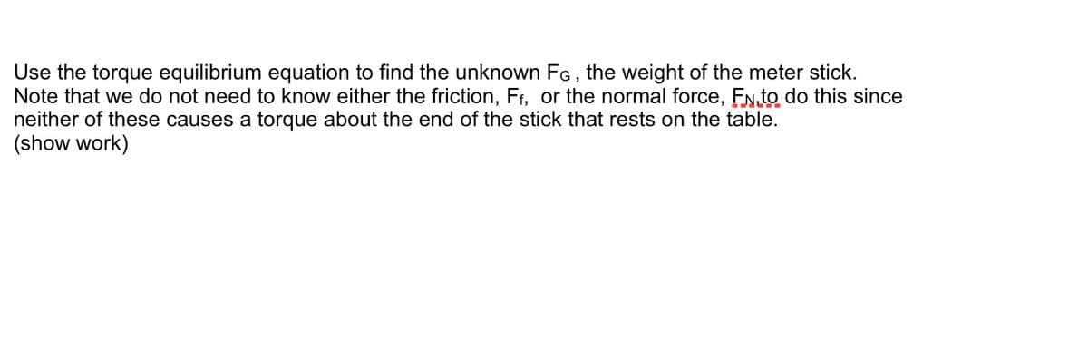 Use the torque equilibrium equation to find the unknown FG, the weight of the meter stick.
Note that we do not need to know either the friction, Ff, or the normal force, FN to do this since
neither of these causes a torque about the end of the stick that rests on the table.
(show work)