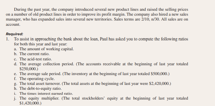 During the past year, the company introduced several new product lines and raised the selling prices
on a number of old product lines in order to improve its profit margin. The company also hired a new sales
manager, who has expanded sales into several new territories. Sales terms are 2/10, n/30. All sales are on
account.
Required:
1. To assist in approaching the bank about the loan, Paul has asked you to compute the following ratios
for both this year and last year:
a. The amount of working capital.
b. The current ratio.
c. The acid-test ratio.
d. The average collection period. (The accounts receivable at the beginning of last year totaled
$250,000.)
e. The average sale period. (The inventory at the beginning of last year totaled $500,000.)
f. The operating cycle.
g. The total asset turnover. (The total assets at the beginning of last year were $2,420,000.)
h. The debt-to-equity ratio.
i. The times interest earned ratio.
j. The equity multiplier. (The total stockholders' equity at the beginning of last year totaled
$1,420,000.)
