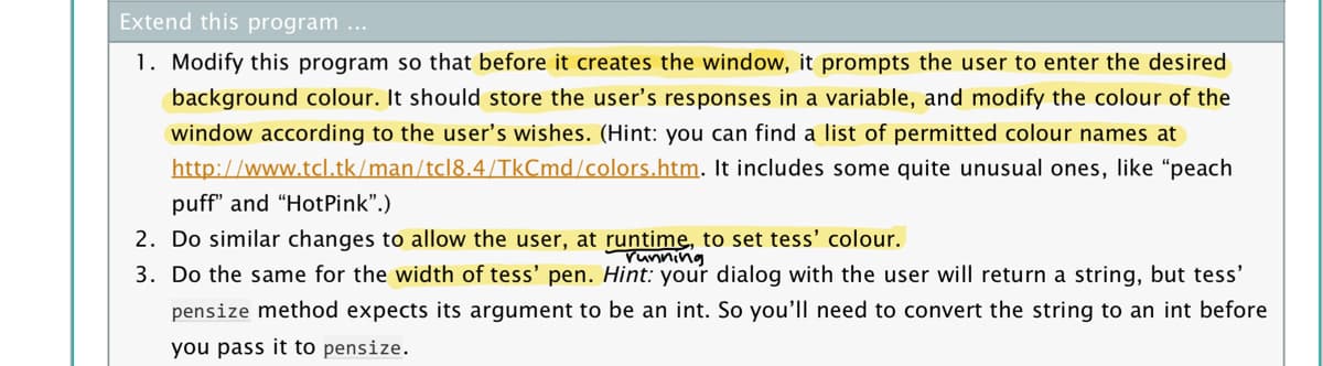 Extend this program ...
1. Modify this program so that before it creates the window, it prompts the user to enter the desired
background colour. It should store the user's responses in a variable, and modify the colour of the
window according to the user's wishes. (Hint: you can find a list of permitted colour names at
http://www.tcl.tk/man/tcl8.4/TkCmd/colors.htm. It includes some quite unusual ones, like "peach
puff" and "HotPink".)
2. Do similar changes to allow the user, at runtime, to set tess' colour.
3. Do the same for the width of tess' pen. Hint: your dialog with the user will return a string, but tess'
pensize method expects its argument to be an int. So you'll need to convert the string to an int before
you pass it to pensize.
