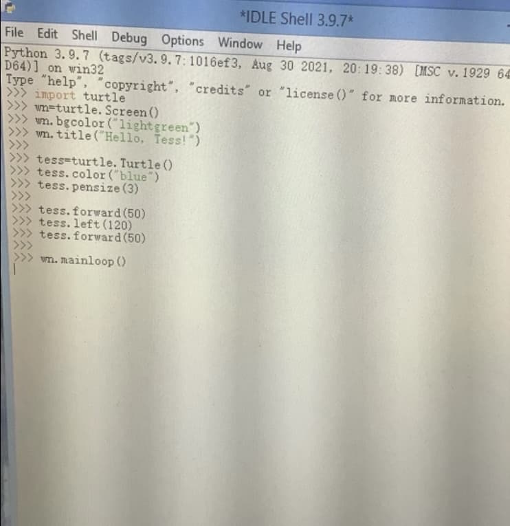 *IDLE Shell 3.9.7*
File Edit Shell Debug Options Window Help
Python 3. 9. 7 (tags/v3.9.7: 1016ef3, Aug 30 2021, 20: 19:38) [MSC v. 1929 64
D64)] on win32
Type "help", "copyright", "credits" or "license 0" for more information.
>>> import turtle
>>> wn=turtle. Screen ()
>>> wm. bgcolor ("lightgreen")
wn. title ("Hello, Tess!")
tess-turtle. Turtle ()
tess.color ("blue")
tess. pensize (3)
tess.forward (50)
tess. left (120)
tess. forward(50)
wn. mainloop ()
