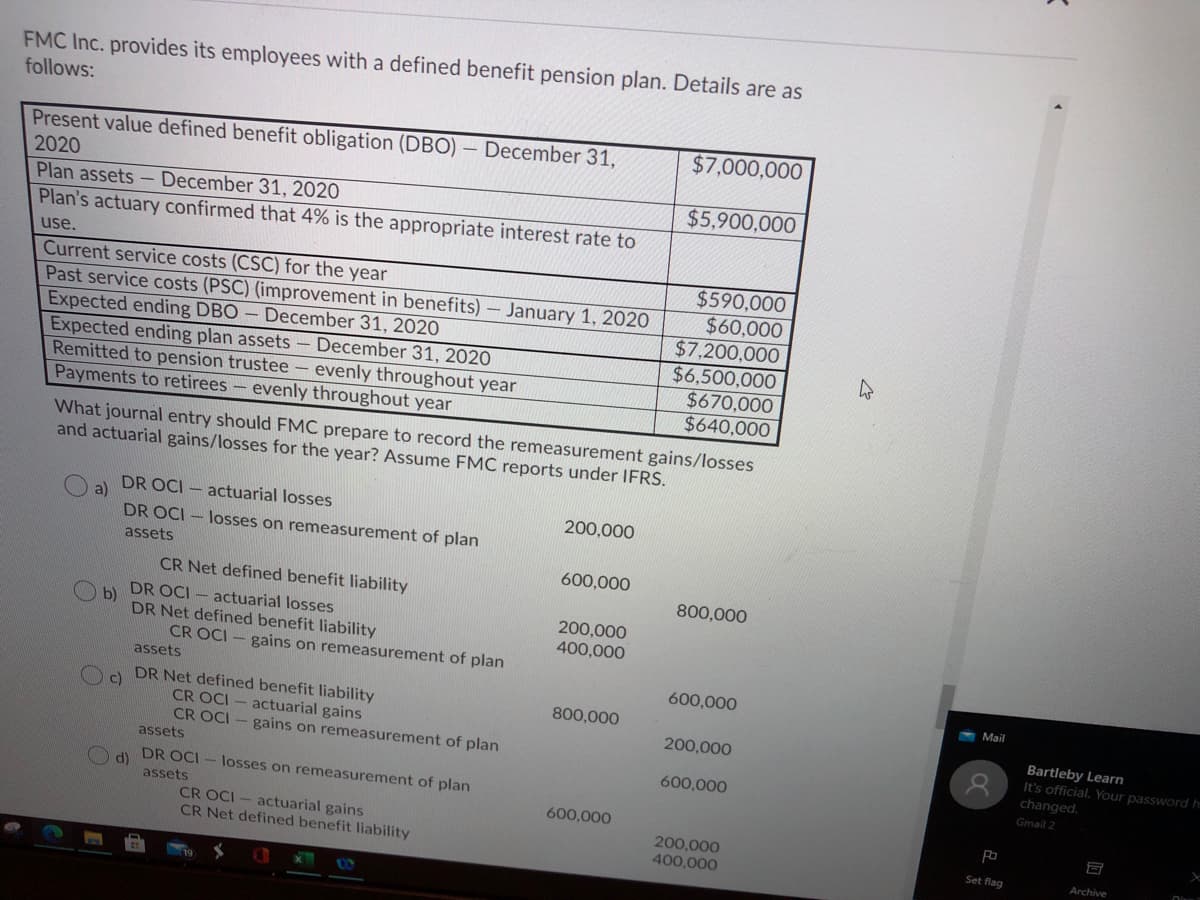 FMC Inc. provides its employees with a defined benefit pension plan. Details are as
follows:
$7,000,000
Present value defined benefit obligation (DBO) – December 31,
2020
$5,900,000
Plan assets - December 31, 2020
Plan's actuary confirmed that 4% is the appropriate interest rate to
use.
$590,000
Current service costs (CSC) for the year
Past service costs (PSC) (improvement in benefits)- January 1, 2020
Expected ending DBO – December 31, 2020
Expected ending plan assets
Remitted to pension trustee – evenly throughout year
Payments to retirees- evenly throughout year
$60,000
$7,200,000
$6,500,000
$670,000
$640,000
December 31, 2020
What journal entry should FMC prepare to record the remeasurement gains/losses
and actuarial gains/losses for the year? Assume FMC reports under IFRS.
DR OCI - actuarial losses
a)
DR OCI - losses on remeasurement of plan
200,000
assets
600,000
CR Net defined benefit liability
800,000
DR OCI - actuarial losses
b)
DR Net defined benefit liability
200,000
400,000
CR OCI - gains on remeasurement of plan
assets
600,000
Mail
DR Net defined benefit liability
c)
800,000
CR OCI
actuarial gains
Bartleby Learn
It's official. Your password h
changed.
200,000
CR OCI - gains on remeasurement of plan
assets
600,000
d)
assets
DR OCI - losses on remeasurement of plan
Gmail 2
600,000
CR OCI - actuarial gains
CR Net defined benefit liability
200,000
400,000
Set flag
Archive
