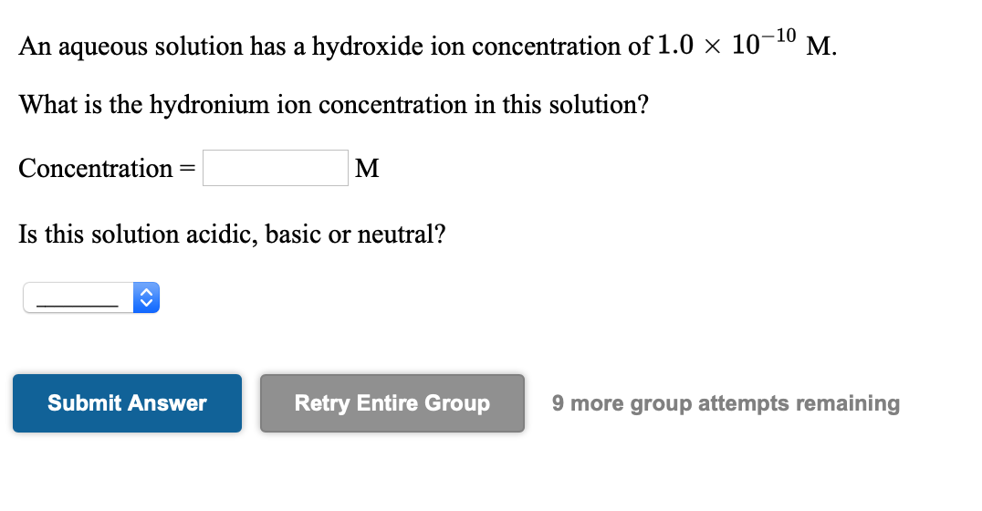 An aqueous solution has a hydroxide ion concentration of 1.0 × 10¬10 M.
What is the hydronium ion concentration in this solution?
Concentration
M
Is this solution acidic, basic or neutral?
Submit Answer
Retry Entire Group
9 more group attempts remaining
