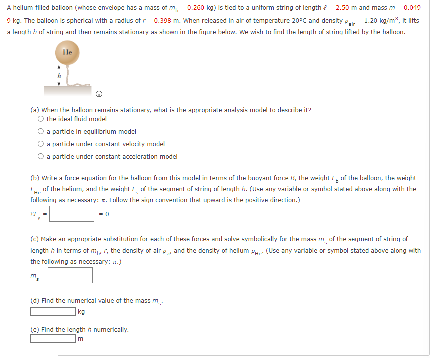 A helium-filled balloon (whose envelope has a mass of m = 0.260 kg) is tied to a uniform string of length = 2.50 m and mass m = 0.049
9 kg. The balloon is spherical with a radius of r = 0.398 m. When released in air of temperature 20°C and density pair= 1.20 kg/m³, it lifts
a length h of string and then remains stationary as shown in the figure below. We wish to find the length of string lifted by the balloon.
He
(a) When the balloon remains stationary, what is the appropriate analysis model to describe it?
the ideal fluid model
a particle in equilibrium model
a particle under constant velocity model
a particle under constant acceleration model
(b) Write a force equation for the balloon from this model in terms of the buoyant force B, the weight F of the balloon, the weight
Fe of the helium, and the weight F of the segment of string of length h. (Use any variable or symbol stated above along with the
following as necessary: . Follow the sign convention that upward is the positive direction.)
He
EF=
= 0
(c) Make an appropriate substitution for each of these forces and solve symbolically for the mass me of the segment of string of
length h in terms of mp, r, the density of air pa, and the density of helium He: (Use any variable or symbol stated above along with
the following as necessary: TT.)
m =
(d) Find the numerical value of the mass m₂.
kg
(e) Find the length h numerically.
m