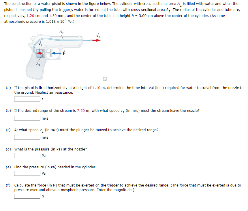 The construction of a water pistol is shown in the figure below. The cylinder with cross-sectional area A₁ is filled with water and when the
piston is pushed (by pulling the trigger), water is forced out the tube with cross-sectional area A₂. The radius of the cylinder and tube are,
respectively, 1.20 cm and 1.50 mm, and the center of the tube is a heighth = 3.00 cm above the center of the cylinder. (Assume
atmospheric pressure is 1.013 x 105 Pa.)
A₂
A₁
F
(a) If the pistol is fired horizontally at a height of 1.10 m, determine the time interval (in s) required for water to travel from the nozzle to
the ground. Neglect air resistance.
S
(b) If the desired range of the stream is 7.50 m, with what speed v₂ (in m/s) must the stream leave the nozzle?
m/s
(c) At what speed v₁ (in m/s) must the plunger be moved to achieve the desired range?
m/s
(d) What is the pressure (in Pa) at the nozzle?
Pa
(e) Find the pressure (in Pa) needed in the cylinder.
Pa
(f) Calculate the force (in N) that must be exerted on the trigger to achieve the desired range. (The force that must be exerted is due to
pressure over and above atmospheric pressure. Enter the magnitude.)
N