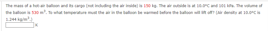 The mass of a hot-air balloon and its cargo (not including the air inside) is 150 kg. The air outside is at 10.0°C and 101 kPa. The volume of
the balloon is 530 m³. To what temperature must the air in the balloon be warmed before the balloon will lift off? (Air density at 10.0°C is
1.244 kg/m³.)
K