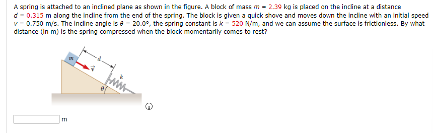 A spring is attached to an inclined plane as shown in the figure. A block of mass m = 2.39 kg is placed on the incline at a distance
d = 0.315 m along the incline from the end of the spring. The block is given a quick shove and moves down the incline with an initial speed
v = 0.750 m/s. The incline angle is 0 = 20.0°, the spring constant is k = 520 N/m, and we can assume the surface is frictionless. By what
distance (in m) is the spring compressed when the block momentarily comes to rest?
m
m
k
ww
O