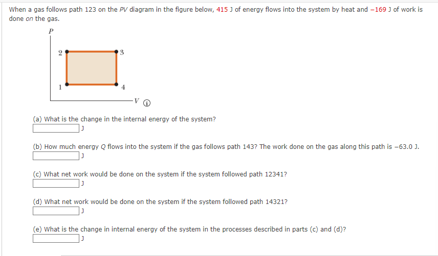 When a gas follows path 123 on the PV diagram in the figure below, 415 J of energy flows into the system by heat and -169 J of work is
done on the gas.
10
3
(a) What is the change in the internal energy of the system?
(b) How much energy Q flows into the system if the gas follows path 143? The work done on the gas along this path is -63.0 J.
J
(c) What net work would be done on the system if the system followed path 12341?
(d) What net work would be done on the system if the system followed path 14321?
(e) What is the change in internal energy of the system in the processes described in parts (c) and (d)?