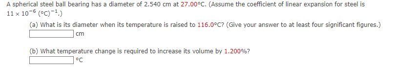 A spherical steel ball bearing has a diameter of 2.540 cm at 27.00°C. (Assume the coefficient of linear expansion for steel is
11 x 10-6 (°C) ¹.)
(a) What is its diameter when its temperature is raised to 116.0°C? (Give your answer to at least four significant figures.)
cm
(b) What temperature change is required to increase its volume by 1.200%?
°℃