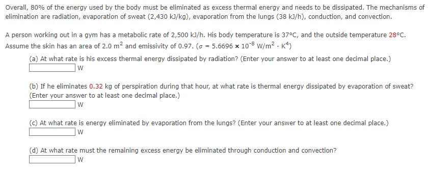 Overall, 80% of the energy used by the body must be eliminated as excess thermal energy and needs to be dissipated. The mechanisms of
elimination are radiation, evaporation of sweat (2,430 kJ/kg), evaporation from the lungs (38 kJ/h), conduction, and convection.
A person working out in a gym has a metabolic rate of 2,500 kJ/h. His body temperature is 37°C, and the outside temperature 28°C.
Assume the skin has an area of 2.0 m² and emissivity of 0.97. ( = 5.6696 x 108 W/m². K4)
(a) At what rate is his excess thermal energy dissipated by radiation? (Enter your answer to at least one decimal place.)
w
(b) If he eliminates 0.32 kg of perspiration during that hour, at what rate is thermal energy dissipated by evaporation of sweat?
(Enter your answer to at least one decimal place.)
w
(c) At what rate is energy eliminated by evaporation from the lungs? (Enter your answer to at least one decimal place.)
W
(d) At what rate must the remaining excess energy be eliminated through conduction and convection?
W