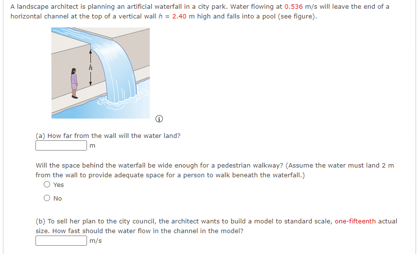 A landscape architect is planning an artificial waterfall in a city park. Water flowing at 0.536 m/s will leave the end of a
horizontal channel at the top of a vertical wall h = 2.40 m high and falls into a pool (see figure).
(a) How far from the wall will the water land?
m
Will the space behind the waterfall be wide enough for a pedestrian walkway? (Assume the water must land 2 m
from the wall to provide adequate space for a person to walk beneath the waterfall.)
Yes
No
(b) To sell her plan to the city council, the architect wants to build a model to standard scale, one-fifteenth actual
size. How fast should the water flow in the channel in the model?
m/s