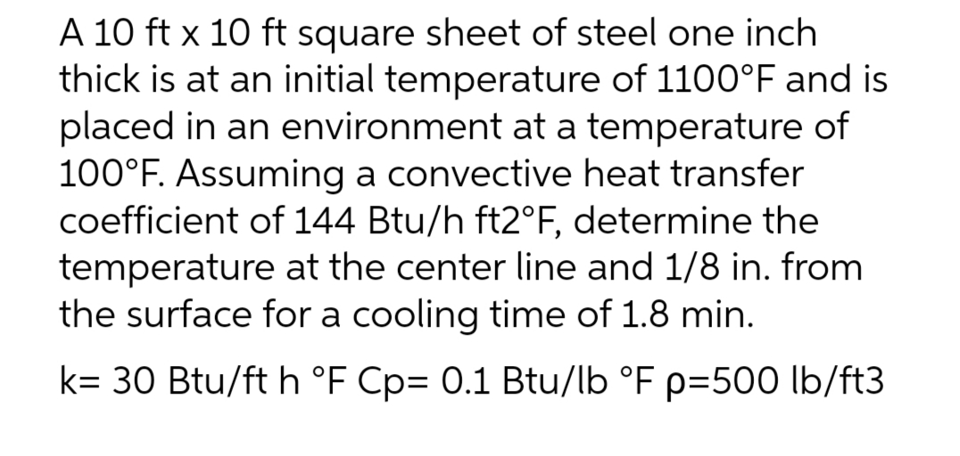 A 10 ft x 10 ft square sheet of steel one inch
thick is at an initial temperature of 1100°F and is
placed in an environment at a temperature of
100°F. Assuming a convective heat transfer
coefficient of 144 Btu/h ft2°F, determine the
temperature at the center line and 1/8 in. from
the surface for a cooling time of 1.8 min.
k= 30 Btu/ft h °F Cp= 0.1 Btu/lb °F p=500 lb/ft3