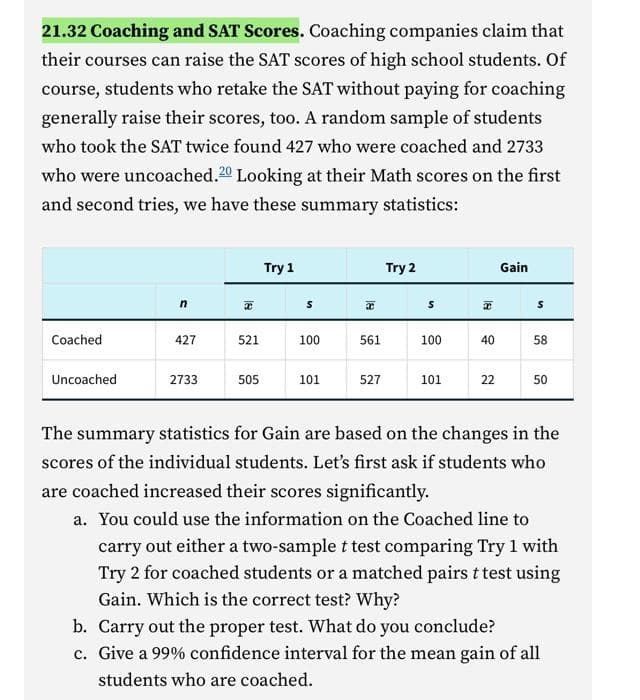 21.32 Coaching and SAT Scores. Coaching companies claim that
their courses can raise the SAT scores of high school students. Of
course, students who retake the SAT without paying for coaching
generally raise their scores, too. A random sample of students
who took the SAT twice found 427 who were coached and 2733
who were uncoached.20 Looking at their Math scores on the first
and second tries, we have these summary statistics:
Coached
Uncoached
n
427
x
521
Try 1
S
100
T
561
Try 2
2733 505 101 527
S
100
101
40
Gain
58
The summary statistics for Gain are based on the changes in the
scores of the individual students. Let's first ask if students who
are coached increased their scores significantly.
a. You could use the information on the Coached line to
carry out either a two-sample t test comparing Try 1 with
Try 2 for coached students or a matched pairs t test using
Gain. Which is the correct test? Why?
b. Carry out the proper test. What do you conclude?
c. Give a 99% confidence interval for the mean gain of all
students who are coached.