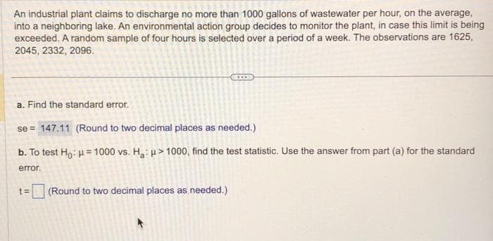 An industrial plant claims to discharge no more than 1000 gallons of wastewater per hour, on the average,
into a neighboring lake. An environmental action group decides to monitor the plant, in case this limit is being
exceeded. A random sample of four hours is selected over a period of a week. The observations are 1625,
2045, 2332, 2096.
a. Find the standard error.
se = 147.11 (Round to two decimal places as needed.)
b. To test Ho: μ = 1000 vs. H₂: > 1000, find the test statistic. Use the answer from part (a) for the standard
error.
t=
(Round to two decimal places as needed.)