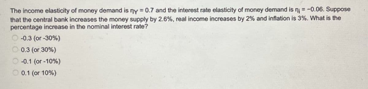 The income elasticity of money demand is ny = 0.7 and the interest rate elasticity of money demand is n₁ = -0.06. Suppose
that the central bank increases the money supply by 2.6%, real income increases by 2% and inflation is 3%. What is the
percentage increase in the nominal interest rate?
-0.3 (or -30%)
0.3 (or 30%)
-0.1 (or -10%)
0.1 (or 10%)