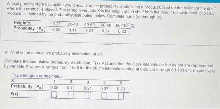 A local grocery store has asked you to examine the probability of choosing a product based on the height of the shelf
where the product is placed. The random variable X is the height of the shelf from the floor. The customers' choice of
products is defined by the probability distribution below. Complete parts (a) through (c).
Height(x)
Probability (Px) 0.08
0-20 20-40 40-60
0.11 0.21
(Type integers or decimals.)
X
1
0.08
■
Probability (Px)
F(x)
a. What is the cumulative probability distribution of X?
Calculate the cumulative probability distribution, F(x). Assume that the class intervals for the height are represented
by variable X where X ranges from 1 to 5 for the 20 cm intervals starting at 0-20 cm through 80-100 cm, respectively.
2
0.11
60-80
0.37
3
0.21
XX
80-100
0.23
4
0.37
5
0.23