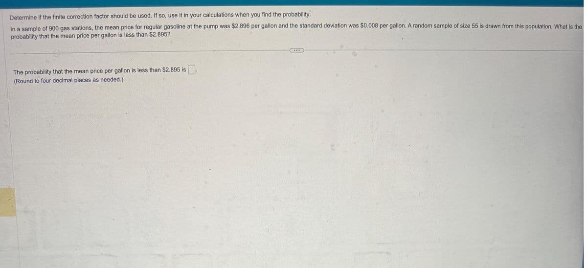 Determine if the finite correction factor should be used. If so, use it in your calculations when you find the probability.
In a sample of 900 gas stations, the mean price for regular gasoline at the pump was $2.896 per gallon and the standard deviation was $0.008 per gallon. A random sample of size 55 is drawn from this population. What is the
probability that the mean price per gallon is less than $2.895?
The probability that the mean price per gallon is less than $2.895 is
(Round to four decimal places as needed.).