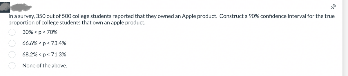 In a survey, 350 out of 500 college students reported that they owned an Apple product. Construct a 90% confidence interval for the true
proportion of college students that own an apple product.
30% < p < 70%
66.6% < p <73.4%
68.2% < p < 71.3%
None of the above.
0000
