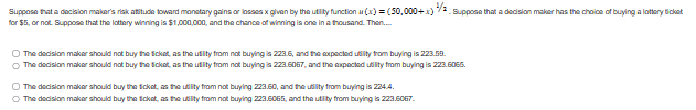 Suppose that a decision maker's risk atitude toward monetary gains or losses x given by the utility function(x) = (50,000+x) 34/2. Suppose that a decision maker has the choice of buying a lottery ticket
for $5, or not. Suppose that the lottery winning is $1,000,000, and the chance of winning is one in a thousand. Then.....
O The decision maker should not buy the ticket, as the utility from not buying is 223.6, and the expected utility from buying is 223.59.
The decision maker should not buy the ticket, as the utility from not buying is 223.6067, and the expected utility from buyingis 223.6065.
O The decision maker should buy the ticket, as the utility from not buying 223.60, and the utility from buying is 224.4.
The decision maker should buy the ticket, as the utility from not buying 223.6065, and the utility from buying is 223.6067.