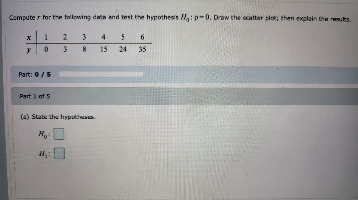 Computer for the following data and test the hypothesis Ho: p=0. Draw the scatter plot; then explain the results.
1 2
X
3 4
5
6
y
038
15
24 35
Part: 0 / 5
Part 1 of 5
(a) State the hypotheses.
Ho:
H₁:
