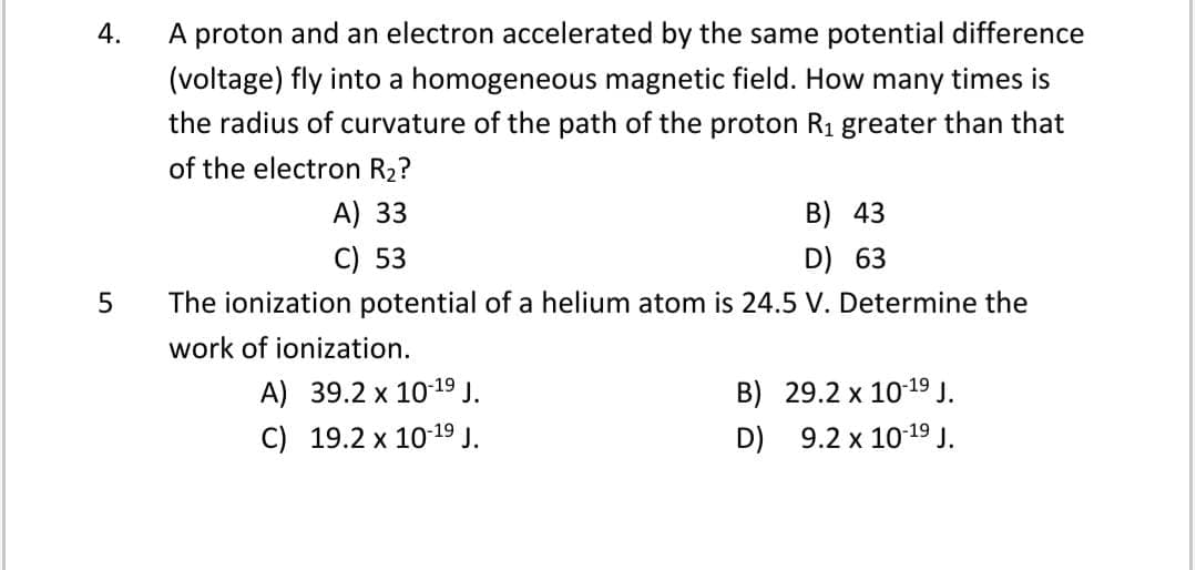 4.
A proton and an electron accelerated by the same potential difference
(voltage) fly into a homogeneous magnetic field. How many times is
the radius of curvature of the path of the proton R1 greater than that
of the electron R2?
A) 33
B) 43
C) 53
D) 63
The ionization potential of a helium atom is 24.5 V. Determine the
work of ionization.
A) 39.2 x 1019 J.
B) 29.2 x 10-19 J.
C) 19.2 x 10-19 J.
D) 9.2 x 10-19 J.
