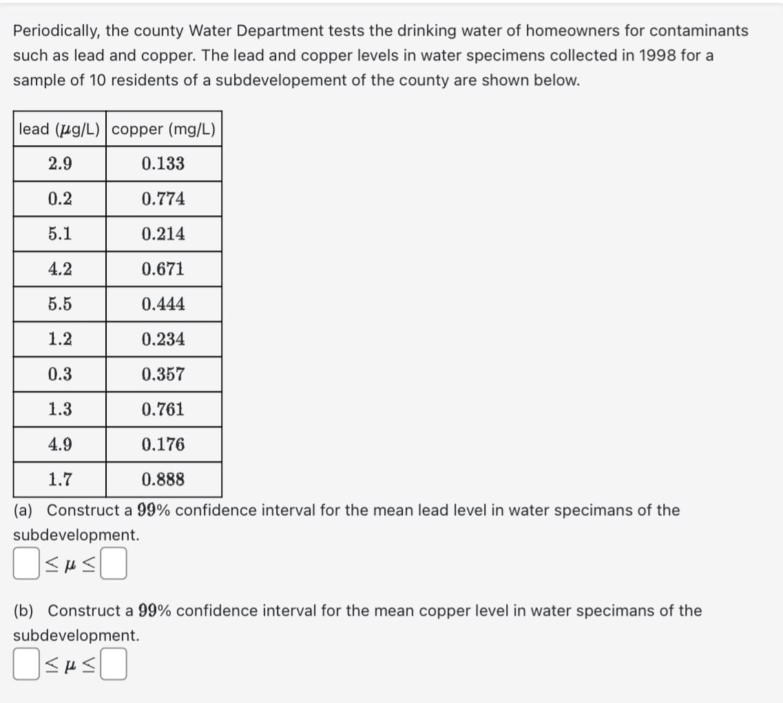 Periodically, the county Water Department tests the drinking water of homeowners for contaminants
such as lead and copper. The lead and copper levels in water specimens collected in 1998 for a
sample of 10 residents of a subdevelopement of the county are shown below.
lead (g/L) copper (mg/L)
2.9
0.2
5.1
4.2
5.5
1.2
0.3
1.3
4.9
1.7
0.133
0.774
0.214
0.671
0.444
0.234
0.357
0.761
0.176
0.888
(a) Construct a 99% confidence interval for the mean lead level in water specimans of the
subdevelopment.
OSASO
(b) Construct a 99% confidence interval for the mean copper level in water specimans of the
subdevelopment.
≤H≤