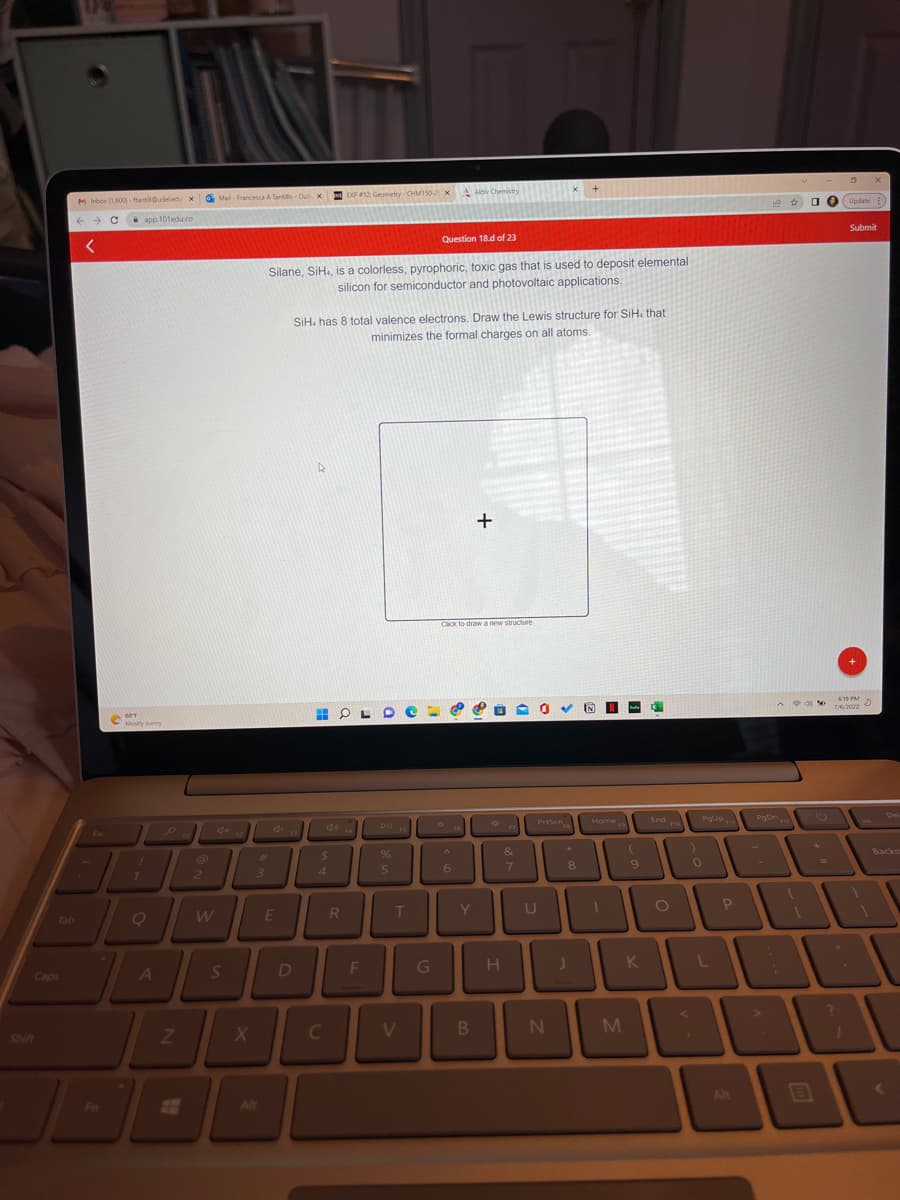 Tab
Caps
M Inbox (1,600)-fantil@udeledu X Mail- Francesca A Tantillo-Out X
x
← C app.101edu.co
<
DA
。。
A
88°F
ME
Mostly sunny
Fn
Z
2
W
S
X
3
Alt
E
Silane, SiH, is a colorless, pyrophoric, toxic gas that is used to deposit elemental
silicon for semiconductor and photovoltaic applications.
D
SiH. has 8 total valence electrons. Draw the Lewis structure for SiH, that
minimizes the formal charges on all atoms.
$
4
EXP
DOP #12: Geometry-CHM150xAktw Chemistry
C
R
F
Pll S
%
5
T
Question 18.d of 23
V
G
Click to draw a new structure
6
Y
+
B
*
H
&
7
PrtScn
8
N
Home
UL
U
M
(
9
K
K
End na
O
POUP $11
0
L
P
Alt
A
PgDn
A
D
90%
B
0
Update
Submit
6:19 PM D
X
7
Del
Backss
(