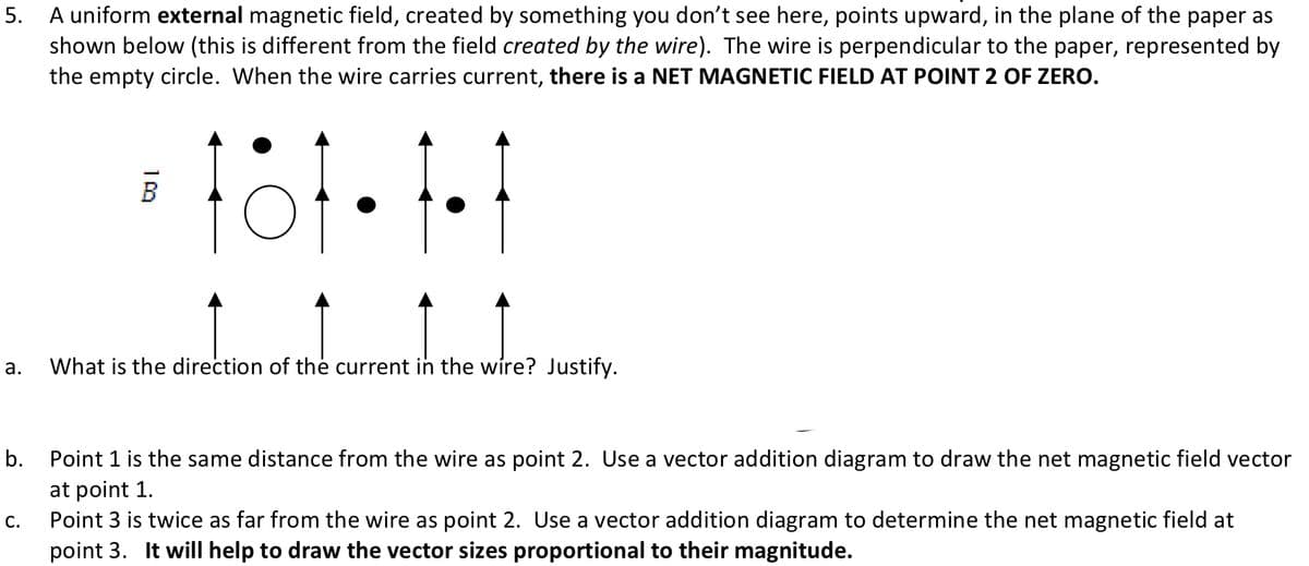 5. A uniform external magnetic field, created by something you don't see here, points upward, in the plane of the paper as
shown below (this is different from the field created by the wire). The wire is perpendicular to the paper, represented by
the empty circle. When the wire carries current, there is a NET MAGNETIC FIELD AT POINT 2 OF ZERO.
a.
B
109
What is the direction of the current in the wire? Justify.
b.
C.
Point 1 is the same distance from the wire as point 2. Use a vector addition diagram to draw the net magnetic field vector
at point 1.
Point 3 is twice as far from the wire as point 2. Use a vector addition diagram to determine the net magnetic field at
point 3. It will help to draw the vector sizes proportional to their magnitude.