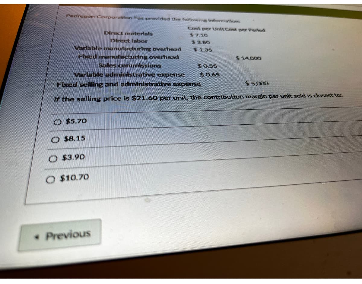 Pedregon Corporation has provided the following information:
Variable manufacturing overhead
Fixed manufacturing overhead
O $5.70
$8.15
Sales commissions
Varlable administrative expense
Fixed selling and administrative expense
$5,000
If the selling price is $21.60 per unit, the contribution margin per unit sold is closest to:
O $3.90
Direct materials
Direct labor
O $10.70
* Previous
Cost per Unit Cost per Period
$7.10
$ 3.80
$1.35
$14,000
$0.55
$0.65