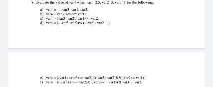 8- Evaluate the value of var4 when varl=2.5, var2=3, var3=1 for the following.
a) var4 = ++ var3 -varl/ var2.
b) var4 = var3 % var2* varl++.
c) var4 = (var3 -var2)/ varl++- var2.
d) var4 = (--var3 -var2)% (--varl- var2++)
e) var4 = ((varl+=var3)<= var2)|(( var3> var2)&&( var2<= varl)
) var4 = (( var3++>++ var2)&!( var2-<= varl)!( var3== var2)
