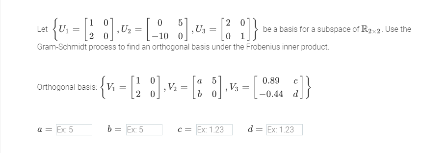 -[-105] , U3
-10 0
Gram-Schmidt process to find an orthogonal basis under the Frobenius inner product.
10
Let {Ur = [28], 0₂-
U₁
=
Orthogonal basis: V₁
a = Ex: 5
1
a
{ n = [28] - [85]
, V₂
b=
20
=
- [39]}
01
= Ex: 5
c = Ex: 1.23
V3
be a basis for a subspace of R2x2. Use the
= [₁ }]}
0.89
-0.44 d
d = Ex: 1.23