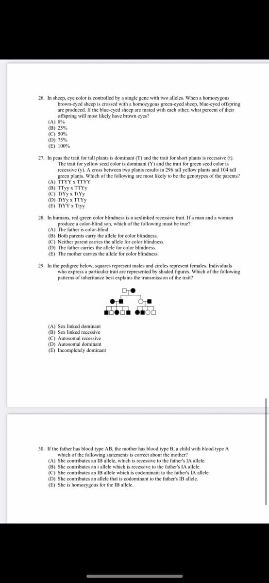 26. In sheep, eye color is controlled by a single gene with two alleles. When a homozygous
brown-eyed sheep is crossed with a homozygous green-eyed sheep, blue-eyed offspring
are produced. If the blue-eyed sheep are mated with each other, what percent of their
offspring will most likely have brown eyes?
(A) 0%
(B) 25%
(C) 50%
(D) 75%
(E) 100%
27. In peas the trait for tall plants is dominant (T) and the trait for short plants is recessive (t).
The trait for yellow seed color is dominant (Y) and the trait for green seed color is
recessive (y). A cross between two plants results in 296 tall yellow plants and 104 tall
green plants. Which of the following are most likely to be the genotypes of the parents?
(A) TTYY x TTYY
(в) TТуу х ТTYу
(C) TtYy x TIYY
(D) TtYy x TTYY
(E) TIYY x Ttyy
28. In humans, red-green color blindness is a sexlinked recessive trait. If a man and a woman
produce a color-blind son, which of the following must be true?
(A) The father is color-blind.
(B) Both parents carry the allele for color blindness.
(C) Neither parent carries the allele for color blindness.
(D) The father carries the allele for color blindness.
(E) The mother carries the allele for color blindness.
29. In the pedigree below, squares represent males and circles represent females. Individuals
who express a particular trait are represented by shaded figures. Which of the following
patterns of inheritance best explains the transmission of the trait?
(A) Sex linked dominant
(B) Sex linked recessive
(C) Autosomal recessive
(D) Autosomal dominant
(E) Incompletely dominant
30. If the father has blood type AB, the mother has blood type B, a child with blood type A
which of the following statements is correct about the mother?
(A) She contributes an IB allele, which is recessive to the father's IA allele.
(B) She contributes an i allele which is recessive to the father's IA allele.
(C) She contributes an IB allele which is codominant to the father's IA allele.
(D) She contributes an allele that is codominant to the father's IB allele.
(E) She is homozygous for the IB allele.
