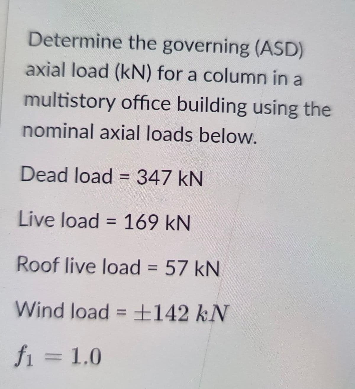 Determine the governing (ASD)
axial load (kN) for a column in a
multistory office building using the
nominal axial loads below.
Dead load = 347 kN
%3D
Live load = 169 kN
%3D
Roof live load = 57 kN
%3D
Wind load = 142 kN
%3D
fi = 1.0
