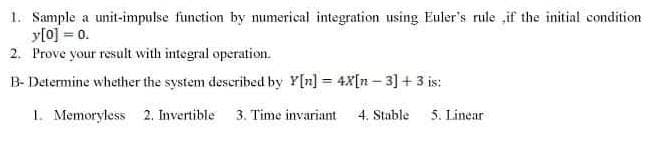 1. Sample a unit-impulse function by numerical integration using Euler's rule „if the initial condition
y[0] = 0.
2. Prove your result with integral operation.
B- Determine whether the system described by Y[n] = 4X[n – 3] + 3 is:
1. Memoryless 2. Invertible
3. Time invariant
4. Stable
5. Linear
