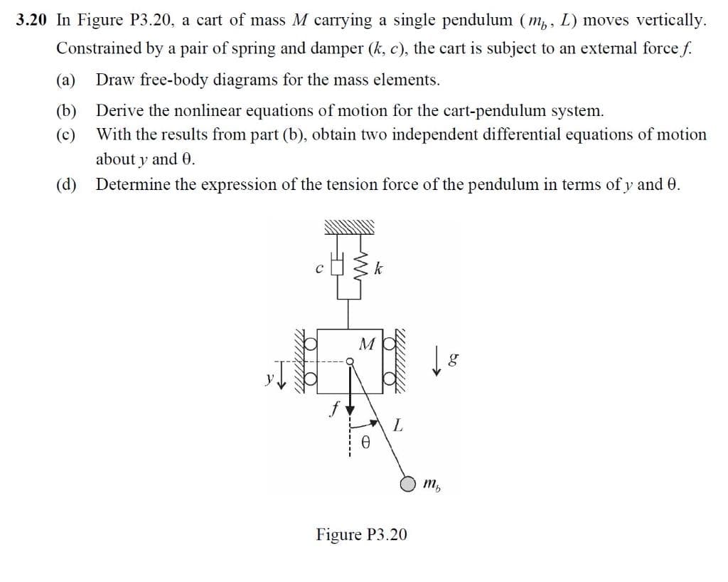 3.20 In Figure P3.20, a cart of mass M carrying a single pendulum (m,, L) moves vertically.
Constrained by a pair of spring and damper (k, c), the cart is subject to an external force f.
(а)
Draw free-body diagrams for the mass elements.
(b)
Derive the nonlinear equations of motion for the cart-pendulum system.
(c)
With the results from part (b), obtain two independent differential equations of motion
about y and 0.
(d) Determine the expression of the tension force of the pendulum in terms of y and 0.
M
m,
Figure P3.20
-----
