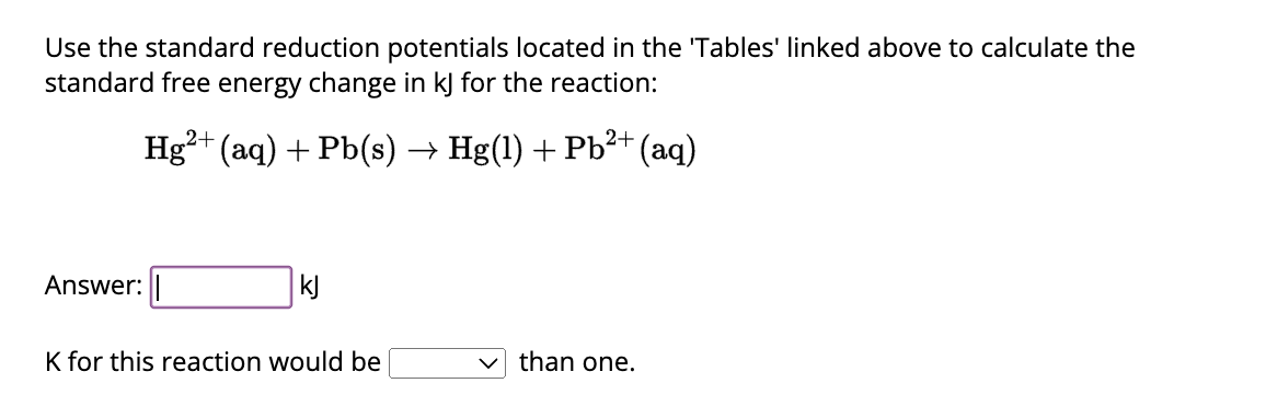 Use the standard reduction potentials located in the 'Tables' linked above to calculate the
standard free energy change in kj for the reaction:
2+
Hg²+ (aq) + Pb(s) → Hg(1) + Pb²+ (aq)
Answer:
kj
K for this reaction would be
than one.