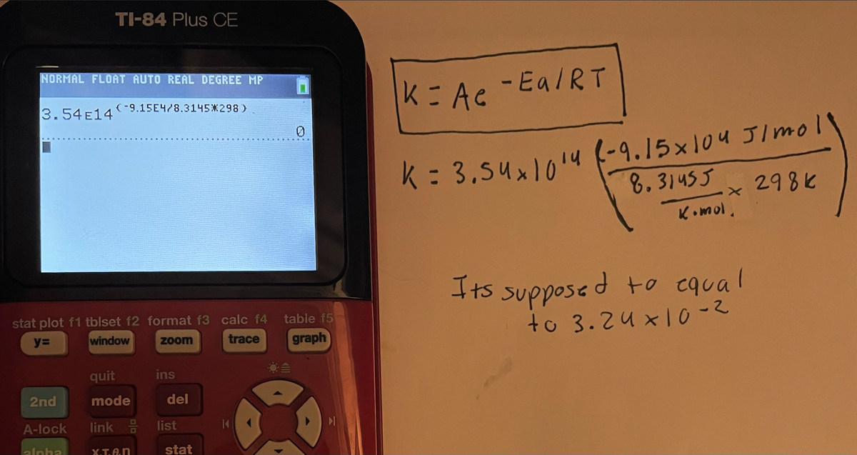 NORMAL FLOAT AUTO REAL DEGREE MP
3.54E149.15E4/8.3145*298)
TI-84 Plus CE
stat plot f1 tblset f2 format f3 calc f4
y=
window
zoom
2nd
A-lock link
alpha
quit
mode
X.T.A.n
ins
del
list
stat
0
table f5
trace graph
k = Ac
- Ea/RT
k = 3.54x1014 (-9.15 x 104 J/moll
8.31455
* 298k
K.mol,
Its supposed to equal
to 3.24x10-2