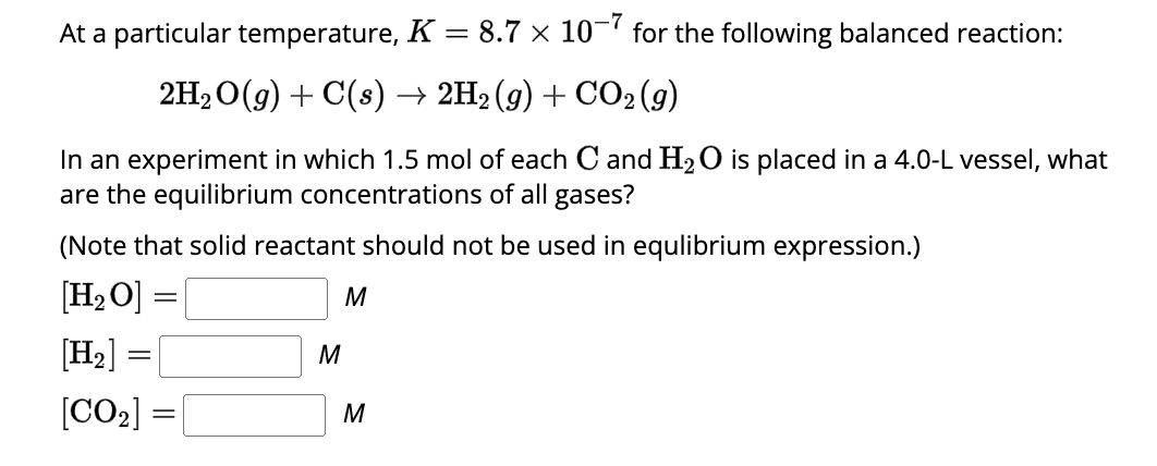 At a particular temperature, K = 8.7 × 10-7 for the following balanced reaction:
2H₂O(g) + C(s) → 2H2 (g) + CO2(g)
In an experiment in which 1.5 mol of each C and H₂O is placed in a 4.0-L vessel, what
are the equilibrium concentrations of all gases?
(Note that solid reactant should not be used in equlibrium expression.)
[H₂ O]
[H₂] =
[CO₂]
=
=
M
M
M