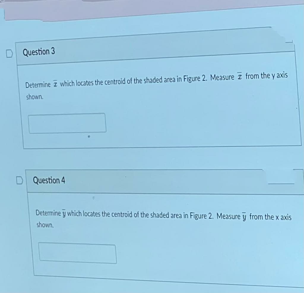 D Question 3
Determine which locates the centroid of the shaded area in Figure 2. Measure from the y axis
shown.
Question 4
6
Determine y which locates the centroid of the shaded area in Figure 2. Measure y from the x axis
shown.