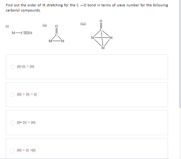 Find out the order of IR stretching for the C-O bond in terms of wave number for the following
carbonyl compounds.
M-C=0
(11)>(1) > (111)
(111) > (11) > (1)
(1)= (11) > (111)
(III) > (1)>(11)
"A "4
M
M
M