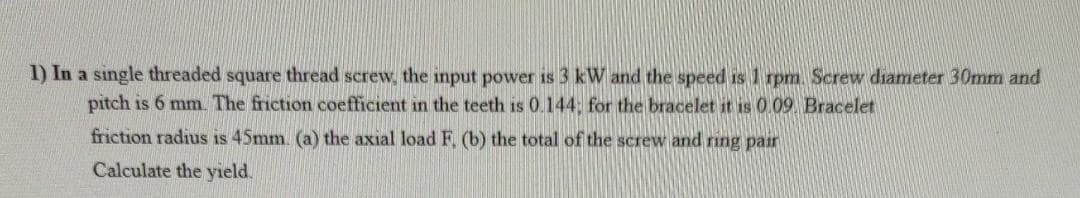 1) In a single threaded square thread screw, the input power is 3 kW and the speed is 1 rpm. Screw diameter 30mm and
pitch is 6 mm. The friction coefficient in the teeth is 0.144; for the bracelet it is 0 09 Bracelet
friction radius is 45mm. (a) the axial load F (b) the total of the screw and ring pair
Calculate the yield.
