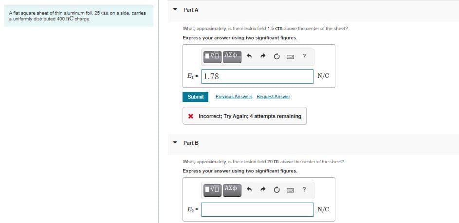 Part A
A flat square sheet of thin aluminum foil, 25 Cm on a side, carries
a uniformly distributed 400 nC charge.
What, approximately, is the electric field 1.5 cm above the center of the sheet?
Express your answer using two significant figures.
?
E, = 1.78
N/C
Submit
Previous Answers Request Answer
X Incorrect; Try Again; 4 attempts remaining
Part B
What, approximately, is the electric field 20 m above the center of the sheet?
Express your answer using two significant figures.
AX中
?
E2 =
N/C
