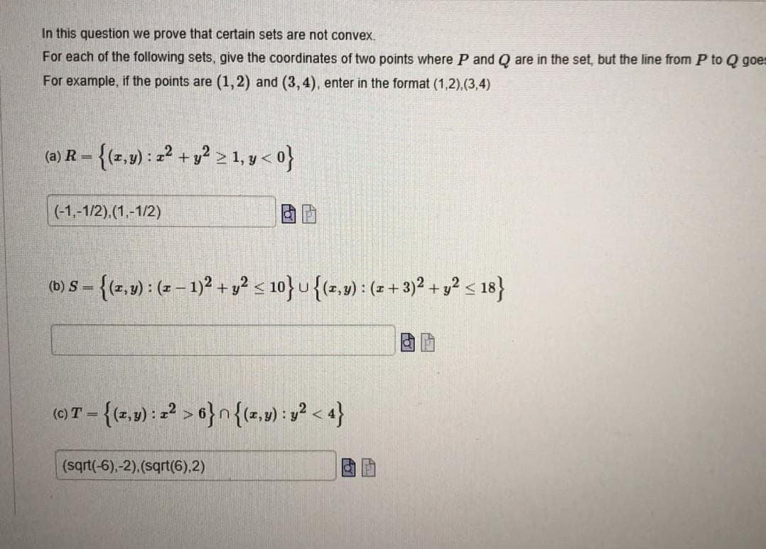 In this question we prove that certain sets are not convex.
For each of the following sets, give the coordinates of two points where P and Q are in the set, but the line from P to Q goes
For example, if the points are (1,2) and (3,4), enter in the format (1,2),(3,4)
- {(z,9) : =2 + y? 2 1, y<o}
(a) R =
(-1,-1/2),(1.-1/2)
(b) S = {(z, v) : (z – 1)²+ y? < 10}u{(z,v) : (- +3)2 + y² s 18}
(e)T - {(2,9) : =? > 6} n{(2,») : y² < 4}
(sqrt(-6),-2).(sqrt(6).2)
