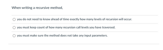 When writing a recursive method,
you do not need to know ahead of time exactly how many levels of recursion will occur.
you must keep count of how many recursion call levels you have traversed.
you must make sure the method does not take any input parameters.